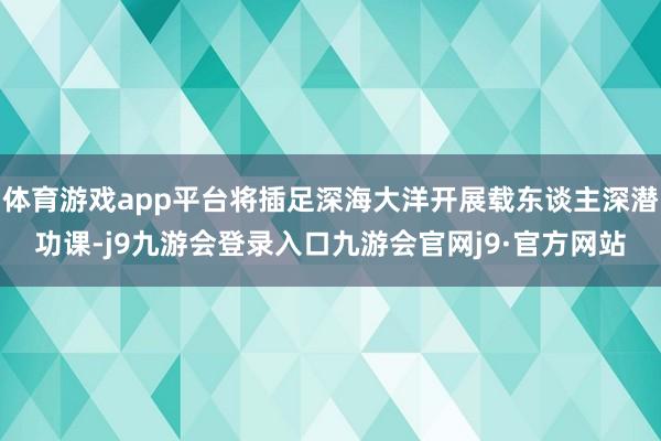 体育游戏app平台将插足深海大洋开展载东谈主深潜功课-j9九游会登录入口九游会官网j9·官方网站