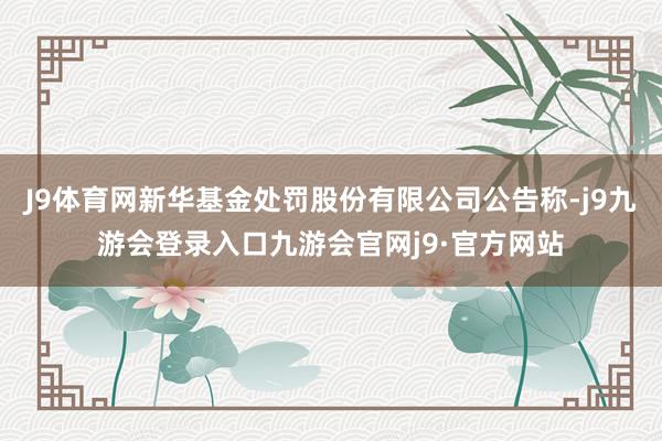 J9体育网新华基金处罚股份有限公司公告称-j9九游会登录入口九游会官网j9·官方网站