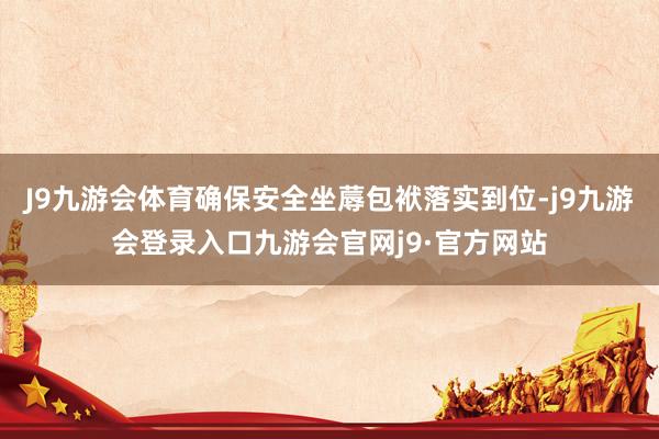 J9九游会体育确保安全坐蓐包袱落实到位-j9九游会登录入口九游会官网j9·官方网站