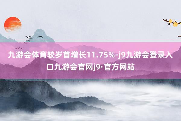 九游会体育较岁首增长11.75%-j9九游会登录入口九游会官网j9·官方网站