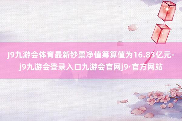 J9九游会体育最新钞票净值筹算值为16.83亿元-j9九游会登录入口九游会官网j9·官方网站