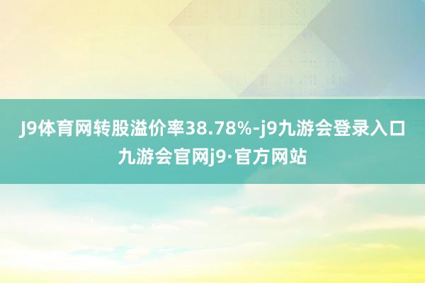 J9体育网转股溢价率38.78%-j9九游会登录入口九游会官网j9·官方网站