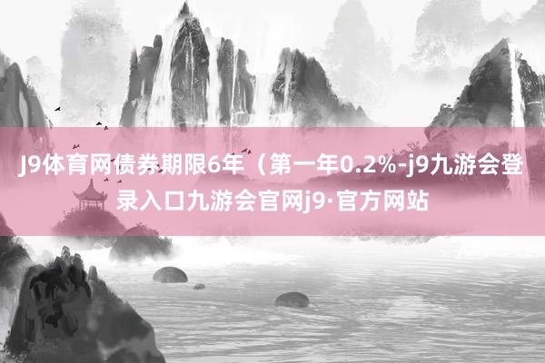 J9体育网债券期限6年（第一年0.2%-j9九游会登录入口九游会官网j9·官方网站