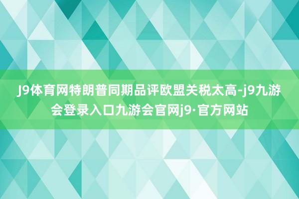 J9体育网　　特朗普同期品评欧盟关税太高-j9九游会登录入口九游会官网j9·官方网站