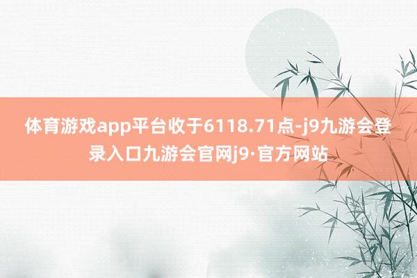 体育游戏app平台收于6118.71点-j9九游会登录入口九游会官网j9·官方网站