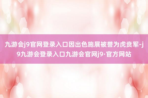 九游会j9官网登录入口因出色施展被誉为虎贲军-j9九游会登录入口九游会官网j9·官方网站