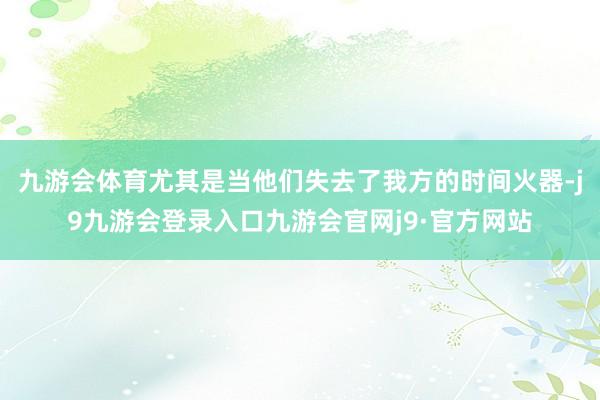 九游会体育尤其是当他们失去了我方的时间火器-j9九游会登录入口九游会官网j9·官方网站