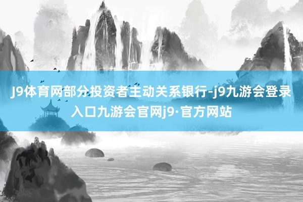 J9体育网部分投资者主动关系银行-j9九游会登录入口九游会官网j9·官方网站