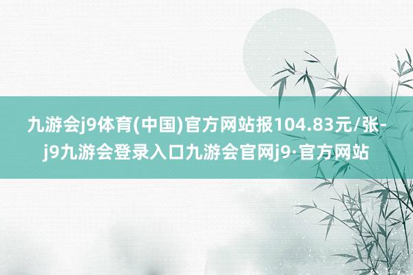 九游会j9体育(中国)官方网站报104.83元/张-j9九游会登录入口九游会官网j9·官方网站