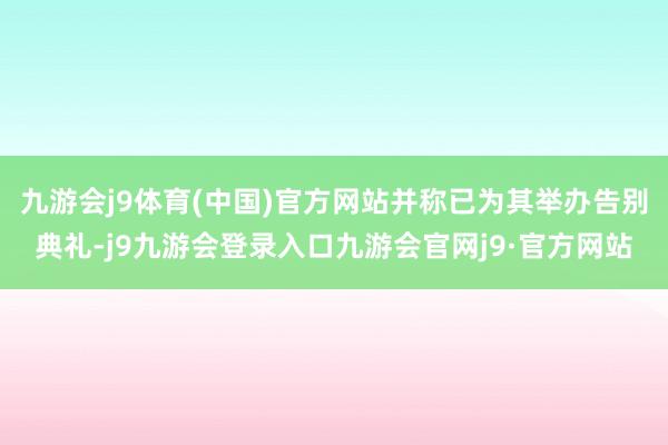 九游会j9体育(中国)官方网站并称已为其举办告别典礼-j9九游会登录入口九游会官网j9·官方网站
