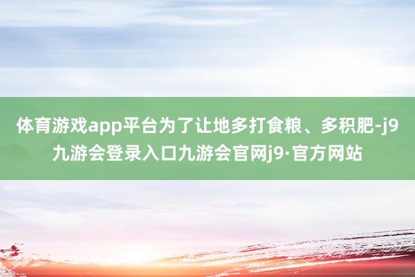 体育游戏app平台为了让地多打食粮、多积肥-j9九游会登录入口九游会官网j9·官方网站