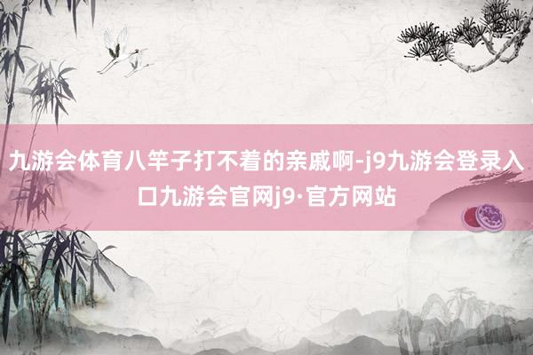 九游会体育八竿子打不着的亲戚啊-j9九游会登录入口九游会官网j9·官方网站