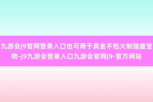 九游会j9官网登录入口也可用于真金不怕火制强盛宝物-j9九游会登录入口九游会官网j9·官方网站